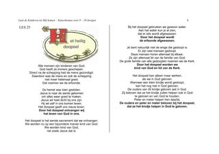 Laat de Kinderen tot Mij komen – Katechismus voor 9 – 10 Jarigen                                                      6

LES 25                                                                   Bij het doopsel gebruiken we gewoon water.
                                                                                  Aan het water kun je al zien,
                                                                                 dat er iets wordt afgewassen.
                                                                                   Door het doopsel wordt
                                                                                   de erfzonde afgewassen.

                                                                        Je bent natuurlijk niet de enige die gedoopt is.
                                                                                 Er zijn veel mensen gedoopt.
                                                                           Deze mensen horen allemaal bij elkaar.
                                                                         Ze zijn allemaal lid van de familie van God.
                                                                   De grote familie van alle gedoopten noemen we de Kerk.
                Alle mensen zijn kinderen van God.                              Door het doopsel worden we
                 God heeft ze immers geschapen.                               kind van God en lid van de Kerk.
         Direct na de schepping had de mens gezondigd.
          Daardoor was de mens en ook de schepping                           Het doopsel kan alleen maar werken,
                     niet meer helemaal goed.                                        als we in God geloven.
                    Dat noemen we de erfzonde.                             Wanneer een klein kindje wordt gedoopt,
                                                                                kan het nog niet in God geloven.
                   De hemel was toen gesloten.                           De ouders van dit kindje geloven wel in God.
                 Jezus is naar de aarde gekomen                     Zij beloven dat ze het kindje zullen helpen ook in God
                   om alles weer goed te maken.                                te geloven en van God te houden.
                  Jezus wil heel dicht bij ons zijn.                          Peter en meter helpen hen daarbij.
                  Hij wil zelf in ons komen leven.                 De ouders en peter en meter beloven bij het doopsel,
                Het doopsel geeft ons nieuw leven.                       dat ze het kindje helpen in God te geloven.
                Door het doopsel ontvangen wij
                    het leven van God in ons.

     Het doopsel is het eerste sacrament dat we ontvangen.
     We worden nu op een bijzondere manier kind van God.
                    We worden kind van God,
                     net zoals Jezus dat is.
 