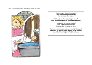 Laat de Kinderen tot Mij komen – Katechismus voor 9 – 10 Jarigen                                                              7

                                                                   -----------------------------------------------------------------------
                                                                                  Wat ontvangen wij door het doopsel?
                                                                                   Door het doopsel ontvangen wij
                                                                                      het leven van God in ons.

                                                                             Wat wordt door het doopsel afgewassen?
                                                                         Door het doopsel wordt de erfzonde afgewassen.

                                                                                   Wat worden we door het doopsel?
                                                                                     Door het doopsel worden we
                                                                                   kind van God en lid van de Kerk.

                                                                      Wat beloven de ouders en peter en meter bij het doopsel?
                                                                      De ouders en peter en meter beloven bij het doopsel,
                                                                           dat ze het kindje helpen in God te geloven.

                                                                   -----------------------------------------------------------------------
 