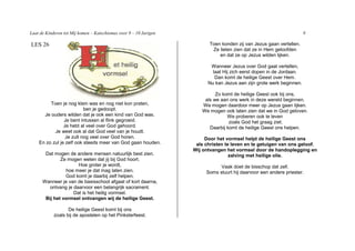 Laat de Kinderen tot Mij komen – Katechismus voor 9 – 10 Jarigen                                                      8

LES 26                                                                    Toen konden zij van Jezus gaan vertellen.
                                                                           Ze lieten zien dat ze in Hem geloofden
                                                                              en dat ze op Jezus wilden lijken.

                                                                          Wanneer Jezus over God gaat vertellen,
                                                                           laat Hij zich eerst dopen in de Jordaan.
                                                                            Dan komt de heilige Geest over Hem.
                                                                         Nu kan Jezus aan zijn grote werk beginnen.

                                                                            Zo komt de heilige Geest ook bij ons,
                                                                       als we aan ons werk in deze wereld beginnen.
         Toen je nog klein was en nog niet kon praten,                We mogen daardoor meer op Jezus gaan lijken.
                          ben je gedoopt.                             We mogen ook laten zien dat we in God geloven.
      Je ouders wilden dat je ook een kind van God was.                          We proberen ook te leven
                Je bent intussen al flink gegroeid.                               zoals God het graag ziet.
                Je hebt al veel over God gehoord.                        Daarbij komt de heilige Geest ons helpen.
           Je weet ook al dat God veel van je houdt.
                 Je zult nog veel over God horen.                       Door het vormsel helpt de heilige Geest ons
    En zo zul je zelf ook steeds meer van God gaan houden.          als christen te leven en te getuigen van ons geloof.
                                                                   Wij ontvangen het vormsel door de handoplegging en
       Dat mogen de andere mensen natuurlijk best zien.                            zalving met heilige olie.
              Ze mogen weten dat jij bij God hoort.
                      Hoe groter je wordt,                                    Vaak doet de bisschop dat zelf.
                hoe meer je dat mag laten zien.                         Soms stuurt hij daarvoor een andere priester.
                God komt je daarbij zelf helpen.
      Wanneer je van de basisschool afgaat of kort daarna,
         ontvang je daarvoor een belangrijk sacrament.
                    Dat is het heilig vormsel.
       Bij het vormsel ontvangen wij de heilige Geest.

                   De heilige Geest komt bij ons
            zoals bij de apostelen op het Pinksterfeest.
 