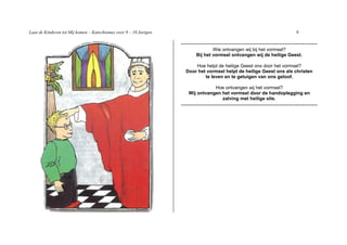 Laat de Kinderen tot Mij komen – Katechismus voor 9 – 10 Jarigen                                                              9

                                                                   -----------------------------------------------------------------------
                                                                                  Wie ontvangen wij bij het vormsel?
                                                                          Bij het vormsel ontvangen wij de heilige Geest.

                                                                         Hoe helpt de heilige Geest ons door het vormsel?
                                                                     Door het vormsel helpt de heilige Geest ons als christen
                                                                             te leven en te getuigen van ons geloof.

                                                                                 Hoe ontvangen wij het vormsel?
                                                                      Wij ontvangen het vormsel door de handoplegging en
                                                                                    zalving met heilige olie.
                                                                   -----------------------------------------------------------------------
 