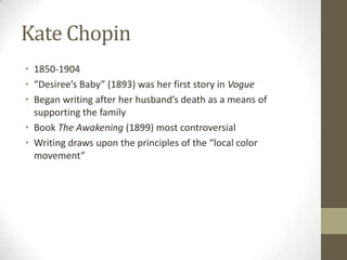 Kate Chopin 1850-1904 “Desiree’s Baby” (1893) was her first story in Vogue Began writing after her husband’s death as a means of supporting the family Book The Awakening (1899) most controversial Writing draws upon the principles of the “local color movement” 