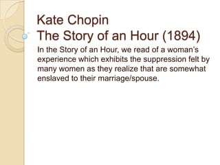 Kate Chopin
The Story of an Hour (1894)
In the Story of an Hour, we read of a woman’s
experience which exhibits the suppression felt by
many women as they realize that are somewhat
enslaved to their marriage/spouse.
 