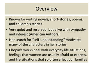 Overview
• Known for writing novels, short-stories, poems,
  and children’s stories
• Very quiet and reserved, but alive with sympathy
  and interest (American Authors)
• Her search for “self-understanding” motivates
  many of the characters in her stories
• Chopin’s works deal with everyday life situations,
  feelings that women are usually afraid to express,
  and life situations that so often affect our families
 