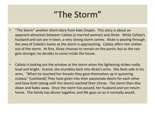 “The Storm”
•   “The Storm” another short-story from Kate Chopin. This story is about an
    apparent attraction between Calixta (a married woman) and Alcée. While Calixta’s
    husband and son are in town, a very strong storm comes. Alcée is passing through
    the area of Calixta’s home as the storm is approaching. Calixta offers him shelter
    out of the storm. At first, Alcée chooses to remain on the porch; but as the rain
    gets stronger, he decides to come inside the house.

•   Calixta is looking out the window at the storm when the lightening strikes really
    loud and bright. Scared, she stumbles back into Alcée’s arms. She feels safe in his
    arms. “When he touched her breasts they gave themselves up in quivering
    ecstasy.” (Lombardi) They have given into their passionate desire for each other
    and have both (along with the storm) reached their climax. The storm then dies
    down and fades away. Once the storm has passed, her husband and son return
    home. The family has dinner together, and life goes on as it normally would.
 
