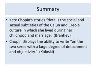 Summary
• Kate Chopin’s stories “details the social and
  sexual subtleties of the Cajun and Creole
  culture in which she lived during her
  childhood and marriage. (Brantley)
• Chopin displays the ability to write “on the
  two sexes with a large degree of detachment
  and objectivity.” (Koloski)
 