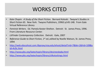 WORKS CITED
•   Kate Chopin: A Study of the Short Fiction. Bernard Koloski. Twayne’s Studies in
    Short Fiction 65. New York: Twayne Publishers, 19963 p145-148. From Gale
    Virtual Reference Library
•   Feminist Writers. Ed. Pamela Kester-Shelton. Detroit: St. James Press, 1996.
    From Literature Resource Center.
•   LitFinder Contemporary Collection. Detroit: Gale, 2007
•   Reference Guide to Short Fiction, 1st ed.,edited by Noelle Watson, St. James Press,
    1994
•   http://web.ebscohost.com.libproxy.troy.edu/ehost/detail?vid=7&bk=1&hid=108&s
    id=4c9c.html
•   http://www.pbs.org/katechopin/library/desireesbaby.html
•   http://www.pbs.org/katechopin/library/silkstockings.html
 