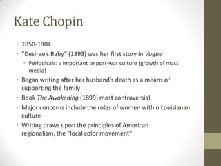 Kate Chopin
• 1850-1904
• “Desiree’s Baby” (1893) was her first story in Vogue
  • Periodicals: v important to post-war culture (growth of mass
    media)
• Began writing after her husband’s death as a means of
  supporting the family
• Book The Awakening (1899) most controversial
• Major concerns include the roles of women within Louisianan
  culture
• Writing draws upon the principles of American
  regionalism, the “local color movement”
 