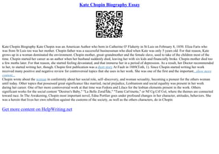 Kate Chopin Biography Essay
Kate Chopin Biography Kate Chopin was an American Author who born in Catherine O' Flaherty in St Luis on February 8, 1850. Eliza Faris who
was from St Luis too was her mother. Chopin father was a successful businessman who died when Kate was only 5 years old. For that reason, Kate
grows up in a woman dominated the environment. Chopin mother, great–grandmother and the female slave, used to take of the children most of the
time. Chopin started her career as an author when her husband suddenly died, leaving her with six kids and financially broke. Chopin mother died too
a few moths later. For that reason, she started feeling devastated, and that immerse her in a period of depression. As a result, her Doctor recommended
to her, to started writing her, though. Chopin first publication was a short story At Fault in 1889(Toth, 1). Since Chopin started writing her work
received many positive and negative review for controversial topics that she uses in her work. She was one of the first and the important...show more
content...
Chopin wrote about the woman in conformity about her social role, self–discovery, and woman sexuality, becoming a pioneer for the others woman
until today. Other topics that possessed great significance like married, racial prejudice, Lesbianism and social equality was present in her work
during her career. One of her more controversial work at that time was Fedora and Lilacs for the lesbian elements present in the work. Others
significant works for the social content "Desiree's Baby," "La Belle ZoraГЇde," "Tante Cat'rinette," or NГ©g CrГ©ol, where the themes are connected
toward race. In The Awakening, Chopin most important novel, Edna Portlier goes under profound changes in her character, attitudes, behaviors. She
was a heroin that lives her own rebellion against the customs of the society, as well as the others characters, do in Chopin
Get more content on HelpWriting.net
 