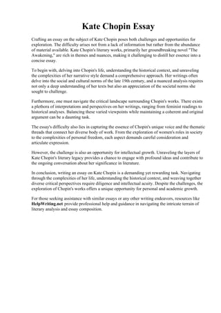 Kate Chopin Essay
Crafting an essay on the subject of Kate Chopin poses both challenges and opportunities for
exploration. The difficulty arises not from a lack of information but rather from the abundance
of material available. Kate Chopin's literary works, primarily her groundbreaking novel "The
Awakening," are rich in themes and nuances, making it challenging to distill her essence into a
concise essay.
To begin with, delving into Chopin's life, understanding the historical context, and unraveling
the complexities of her narrative style demand a comprehensive approach. Her writings often
delve into the social and cultural norms of the late 19th century, and a nuanced analysis requires
not only a deep understanding of her texts but also an appreciation of the societal norms she
sought to challenge.
Furthermore, one must navigate the critical landscape surrounding Chopin's works. There exists
a plethora of interpretations and perspectives on her writings, ranging from feminist readings to
historical analyses. Balancing these varied viewpoints while maintaining a coherent and original
argument can be a daunting task.
The essay's difficulty also lies in capturing the essence of Chopin's unique voice and the thematic
threads that connect her diverse body of work. From the exploration of women's roles in society
to the complexities of personal freedom, each aspect demands careful consideration and
articulate expression.
However, the challenge is also an opportunity for intellectual growth. Unraveling the layers of
Kate Chopin's literary legacy provides a chance to engage with profound ideas and contribute to
the ongoing conversation about her significance in literature.
In conclusion, writing an essay on Kate Chopin is a demanding yet rewarding task. Navigating
through the complexities of her life, understanding the historical context, and weaving together
diverse critical perspectives require diligence and intellectual acuity. Despite the challenges, the
exploration of Chopin's works offers a unique opportunity for personal and academic growth.
For those seeking assistance with similar essays or any other writing endeavors, resources like
HelpWriting.net provide professional help and guidance in navigating the intricate terrain of
literary analysis and essay composition.
Kate Chopin Essay Kate Chopin Essay
 