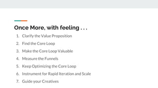 Once More, with feeling . . .
1. Clarify the Value Proposition
2. Find the Core Loop
3. Make the Core Loop Valuable
4. Measure the Funnels
5. Keep Optimizing the Core Loop
6. Instrument for Rapid Iteration and Scale
7. Guide your Creatives
 