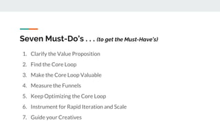 Seven Must-Do’s . . . (to get the Must-Have’s)
1. Clarify the Value Proposition
2. Find the Core Loop
3. Make the Core Loop Valuable
4. Measure the Funnels
5. Keep Optimizing the Core Loop
6. Instrument for Rapid Iteration and Scale
7. Guide your Creatives
 