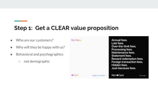 Step 1: Get a CLEAR value proposition
● Who are our customers?
● Why will they be happy with us?
● Behavioral and psychographics
○ not demographic
 
