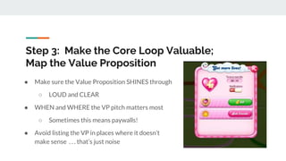 Step 3: Make the Core Loop Valuable;
Map the Value Proposition
● Make sure the Value Proposition SHINES through
○ LOUD and CLEAR
● WHEN and WHERE the VP pitch matters most
○ Sometimes this means paywalls!
● Avoid listing the VP in places where it doesn’t
make sense . . . that’s just noise
 