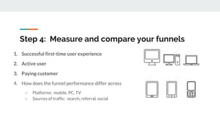 Step 4: Measure and compare your funnels
1. Successful first-time user experience
2. Active user
3. Paying customer
4. How does the funnel performance differ across
○ Platforms: mobile, PC, TV
○ Sources of traffic: search, referral, social
 