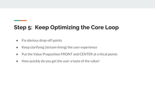 Step 5: Keep Optimizing the Core Loop
● Fix obvious drop-off points
● Keep clarifying (stream-lining) the user experience
● Put the Value Proposition FRONT and CENTER at critical points
● How quickly do you get the user a taste of the value!
 