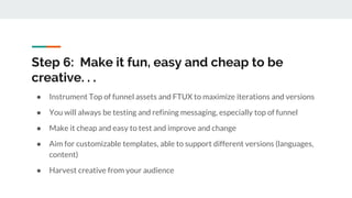 Step 6: Make it fun, easy and cheap to be
creative. . .
● Instrument Top of funnel assets and FTUX to maximize iterations and versions
● You will always be testing and refining messaging, especially top of funnel
● Make it cheap and easy to test and improve and change
● Aim for customizable templates, able to support different versions (languages,
content)
● Harvest creative from your audience
 