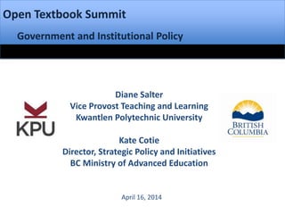 Open Textbook Summit
Government and Institutional Policy
Diane Salter
Vice Provost Teaching and Learning
Kwantlen Polytechnic University
Kate Cotie
Director, Strategic Policy and Initiatives
BC Ministry of Advanced Education
April 16, 2014
 