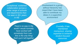 Involvement in a group
without hierarchy has
meant that I have been
able to contribute my
ideas in a supportive
environment
There’s no way in the
world I would normally
have worked with
somebody from Law…
this is the only thing
that’s put it all together
Exceptional, sustained
collaboration across a
wider range of schools
and departments than
I’ve seen in 20+ years
in HE
Crucially, it has
maintained
momentum, sharing
expertise to enhance
student-focused
resources
 