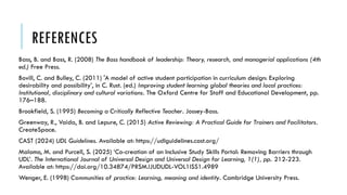 REFERENCES
Bass, B. and Bass, R. (2008) The Bass handbook of leadership: Theory, research, and managerial applications (4th
ed.) Free Press.
Bovill, C. and Bulley, C. (2011) 'A model of active student participation in curriculum design: Exploring
desirability and possibility’, in C. Rust. (ed.) Improving student learning global theories and local practices:
Institutional, disciplinary and cultural variations. The Oxford Centre for Staff and Educational Development, pp.
176–188.
Brookfield, S. (1995) Becoming a Critically Reflective Teacher. Jossey-Bass.
Greenway, R., Vaida, B. and Lepure, C. (2015) Active Reviewing: A Practical Guide for Trainers and Facilitators.
CreateSpace.
CAST (2024) UDL Guidelines. Available at: https://udlguidelines.cast.org/
Malomo, M. and Purcell, S. (2025) ‘Co-creation of an Inclusive Study Skills Portal: Removing Barriers through
UDL’. The International Journal of Universal Design and Universal Design for Learning, 1(1), pp. 212-223.
Available at: https://doi.org/10.34874/PRSM.IJUDUDL-VOL1ISS1.4989
Wenger, E. (1998) Communities of practice: Learning, meaning and identity. Cambridge University Press.
 