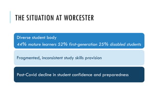 THE SITUATION AT WORCESTER
Diverse student body
44% mature learners 52% first generation 25% disabled students
‑
Fragmented, inconsistent study skills provision
Post Covid decline in student confidence and preparedness
‑
 