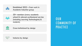 OUR
COMMUNITY OF
PRACTICE
Established 2023 – from work in
Academic Induction group
20+ members (every academic
school & relevant professional service
(including Learning Technologists) &
students)
Cross institutional by design
‑
Inclusive by design
 