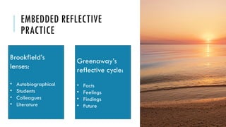 EMBEDDED REFLECTIVE
PRACTICE
Brookfield’s
lenses:
• Autobiographical
• Students
• Colleagues
• Literature
Greenaway’s
reflective cycle:
• Facts
• Feelings
• Findings
• Future
 