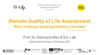 Quality of Life Technologies Lab
University of Geneva (CH)
qol.unige.ch
Remote Quality of Life Assessment
’What is always speaking silently is the body’
Prof. Dr. Katarzyna Wac & QoL Lab
Digital Health Connect, 27 October 2021
Norman O. Brown, Love's Body 1966
 