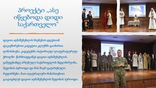 პროექტი ,,ასე
იწყებოდა დიდი
საქართველო“
დავით აღმაშენებლის ხსენების დღესთან
დაკავშირებით კადეტთა კლუბში გაიმართა
ღონისძიება. კადეტებმა ისტორიულ-ლიტერატურულ
ჭრილში წარმოადგინეს დავით აღმაშენებლის
გამეფებამდე არსებული საქართველოს მდგომარეობა,
მეფობის პერიოდი და მის მიერ გატარებული
რეფორმები. მათ თეატრალური ჩანართებით
გააცოცხლეს დავით აღმაშენებლის მეფობის პერიოდი.
 