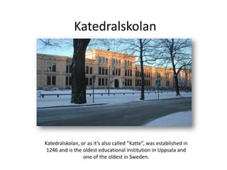 Katedralskolan
Katedralskolan, or as it’s also called ”Katte”, was established in
1246 and is the oldest educational institution in Uppsala and
one of the oldest in Sweden.
 