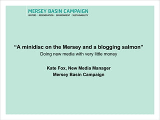 “ A minidisc on the Mersey and a blogging salmon” Doing new media with very little money Kate Fox, New Media Manager Mersey Basin Campaign 