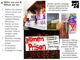 Gender specific campaign
& support organisation for
women affected by the
criminal justice system
Started in 1983 by
ChrisTchaikovsky
former Holloway
prisoner born of her
anger at the
injustices &
circumstances she
saw of her fellow
incarcerated women
Who we are &
What we do
✓ Platform for women’s
voices in prison and
community
✓ Women’s centres in
Lambeth,Woking,
Manchester
✓ Holistic services –
advocacy, mental
health, housing,
domestic violence,
complex needs,
employment
✓ Education including
distance learning in
prisons
✓ Art & poetry
competitions
✓ Campaign for change
 