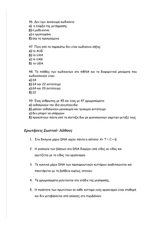 46. Δεν έχει συνώνυμα κωδικόνια:
  α) η έναρξη της μετάφρασης
  β) η μεθειονίνη
  γ) η τρυπτοφάνη
  δ) όλα τα προηγούμενα

  47. Ποιο από τα παρακάτω δεν είναι κωδικόνιο λήξης;
  α) τo AUG
  β) το UΑΑ
  γ) τo UAG
  δ) τo UGA.

  48. Το πλήθος των κωδικονίων στο mRNA και τα διαφορετικά μηνύματα που
  κωδικοποιούν είναι:
  α) 64
  β) 64 και 22 αντίστοιχα
  γ) 64 και 20 αντίστοιχα
  δ) 22

  49. Ένας άνθρωπος με 45 και ένας με 47 χρωμοσώματα:
  α) εκδηλώνουν την ίδια ανευπλοειδία
  β) μάλλον εκδηλώνουν μονοσωμία και τρισωμία αντίστοιχα
  γ) δεν μπορεί να υπάρχουν
  δ) προκύπτουν πάντα από τη σύντηξη δυο μη φυσιολογικών γαμετών μεταξύ τους



Ερωτήσεις Σωστού- Λάθους

  1. Στο δίκλωνο μόριο DNA ισχύει πάντα η ισότητα: A+ T = C + G.


  2. Η αναλογία των βάσεων στο DNA διαφέρει από είδος σε είδος και

      σχετίζεται με το είδος του οργανισμού.


  3. Το κυκλικό μόριο DNA των προκαρυωτικών κυττάρων αναδιπλώνεται και

      πακετάρεται με τη βοήθεια κυρίως ιστονών.


  4. Τα χρωμοσώματα μελετώνται στο στάδιο της μεσόφασης.


  5. Η ποσότητα των πρωτεϊνών σε κάθε κύτταρο ενός οργανισμού είναι σταθερή

      και δεν μεταβάλλεται από αλλαγές στο περιβάλλον.
 
