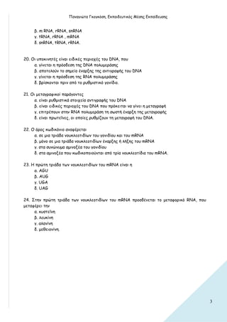 Παναγιώτα Γκογκόση, Εκπαιδευτικός Μέσης Εκπαίδευσης


     β. m RNA, rRNA, snRNA
     γ. tRNA, rRNA , mRNA
     δ. snRNA, tRNA, rRNA.


20. Οι υποκινητές είναι ειδικές περιοχές του DNA, που
     α. γίνεται η πρόσδεση της DNA πολυμεράσης
     β. αποτελούν το σημείο έναρξης της αντιγραφής του DNA
     γ. γίνεται η πρόσδεση της RNA πολυμεράσης
     δ. βρίσκονται πριν από το ρυθμιστικό γονίδιο.

21. Οι μεταγραφικοί παράγοντες
      α. είναι ρυθμιστικά στοιχεία αντιγραφής του DNA
      β. είναι ειδικές περιοχές του DNA που πρόκειται να γίνει η μεταγραφή
      γ. επιτρέπουν στην RNA πολυμεράση τη σωστή έναρξη της μεταγραφής
      δ. είναι πρωτεΐνες, οι οποίες ρυθμίζουν τη μεταγραφή του DNA.

22. Ο όρος κωδικόνιο αναφέρεται
     α. σε μια τριάδα νουκλεοτιδίων του γονιδίου και του mRNA
     β. μόνο σε μια τριάδα νουκλεοτιδίων έναρξης ή λήξης του mRNA
     γ. στα συνώνυμα αμινοξέα του γονιδίου
     δ. στα αμινοξέα που κωδικοποιούνται από τρία νουκλεοτίδια του mRNA.

23. Η πρώτη τριάδα των νουκλεοτιδίων του mRNA είναι η
     α. AGU
     β. AUG
     γ. UGA
     δ. UAG

24. Στην πρώτη τριάδα των νουκλεοτιδίων του mRNA προσδένεται το μεταφορικό RNA, που
μεταφέρει την
     α. κυστεΐνη
     β. λευκίνη
     γ. αλανίνη
     δ. μεθειονίνη.




                                                                                      3
 