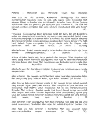 Pertama     :    Memikirkan      Dan     Merenungi     Tujuan     Kita    Diciptakan

Allah Azza wa Jalla berfirman, Katakanlah: "Sesungguhnya aku hendak
memperingatkan kepadamu suatu hal saja, yaitu supaya kamu menghadap Allah
(dengan ikhlas) berdua-dua atau sendiri-sendiri; kemudian kamu fikirkan (tentang
Muhammad) tidak ada penyakit gila sedikitpun pada kawanmu itu. Dia tidak lain
hanyalah pemberi peringatan bagi kamu sebelum (menghadapi) azab yang keras".
[Saba‟                                  :                                   46].

FirmanNya : Sesungguhnya dalam penciptaan langit dan bumi, dan silih bergantinya
malam dan siang terdapat tanda-tanda bagi orang-orang yang berakal, (yaitu) orang-
orang yang mengingat Allah sambil berdiri atau duduk atau dalam keadaan berbaring
dan mereka memikirkan tentang penciptaan langit dan bumi (seraya berkata): "Ya Rabb
kami, tiadalah Engkau menciptakan ini dengan sia-sia, Maha Suci Engkau, maka
peliharalah   kami    dari    siksa    neraka”.    [Ali    Imran     :    190-191].

Allah berfirman : Apakah manusia mengira, bahwa ia akan dibiarkan begitu saja (tanpa
dimintai        pertanggung-jawaban).        [al       Qiyamah          :        36]

Artinya, dibiarkan begitu saja, tanpa perintah dan larangan. Tidak diragukan lagi,
bahwa setiap muslim menyadari, sesungguhnya Allah Azza wa Jalla tidak menciptakan
kita tanpa tujuan, akan tetapi Allah menciptakan agar beribadah hanya kepada Allah,
taat                   kepadaNya                    dan                  RasulNya.

Allah berfirman : Dan Aku tidak menciptakan jin dan manusia melainkan supaya mereka
menyembahKu.                 [adz             Dzariyaat            :           56].

Allah berfirman : Hai manusia, sembahlah Rabb kalian yang telah menciptakan kalian
dan orang-orang yang sebelum kalian, agar kalian bertakwa. [al Baqarah : 21]

Allah Azza wa Jalla memerintahkan kepada jin dan manusia dengan sebuah perintah
yang menjadi tujuan penciptaan mereka; Allah mengirimkan para rasulNya dan
menurunkan kitab-kitabNya untuk menjelaskan hal itu dan mendakwahkannya.
Kemudian Allah berfirman : Padahal mereka tidak disuruh, kecuali supaya menyembah
Allah dengan memurnikan ketaatan kepadaNya dalam (menjalankan) agama yang
lurus, dan supaya mereka mendirikan shalat dan menunaikan zakat; dan yang demikian
itulah       agama       yang       lurus.      [al       Bayyinah       :     5].

Allah berfirman : Dan sesungguhnya Kami telah mengutus rasul pada tiap-tiap umat
(untuk menyerukan): "Sembahlah Allah (saja), dan jauhilah thagut itu". [an Nahl : 36]

Allah Azza wa Jalla       berfirman    : Sembahlah    Allah   dan janganlah    kalian
mempersekutukanNya        dengan        sesuatupun.    [an      Nisaa`   :      36].
 
