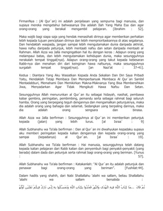 FirmanNya : (Al Qur`an) ini adalah penjelasan yang sempurna bagi manusia, dan
supaya mereka mengetahui bahwasanya Dia adalah Ilah Yang Maha Esa dan agar
orang-orang   yang    berakal    mengambil     pelajaran. [Ibrahim   :    52].

Maka wajib bagi siapa saja yang hendak menasihati dirinya agar memberikan perhatian
lebih kepada tujuan penciptaan dirinya dan lebih memprioritaskannya di atas segalanya.
Dan hendaklah waspada, jangan sampai lebih mengutamakan dunia daripada akhirat,
hawa nafsu daripada petunjuk, lebih mentaati nafsu dan setan daripada mentaati ar
Rahman. Allah Azza wa Jalla mengingatkan hal itu dengan keras : Adapun orang yang
melampaui batas, dan lebih mengutamakan kehidupan dunia, maka sesungguhnya
nerakalah tempat tinggal(nya). Adapun orang-orang yang takut kepada kebesaran
Rabb-nya dan menahan diri dari keinginan hawa nafsunya, maka sesungguhnya
surgalah       tempat        tinggal(nya).       [an      Nazi‟at      :       37-41].

Kedua : Diantara Yang Aku Wasiatkan Kepada Anda Sekalian Dan Diri Saya Pribadi
Yaitu, Hendaklah Tetap Membaca Dan Memperbanyak Membaca Al Qur`an Sambil
Mentadabburi, Memahami Dan Memikirkan Makna-Maknanya Yang Bisa Membersihkan
Jiwa,   Menyadarkan    Agar Tidak    Mengikuti  Hawa    Nafsu    Dan   Setan.

Sesungguhnya Allah menurunkan al Qur`an itu sebagai hidayah, nasihat, pembawa
kabar gembira, peringatan, pembimbing, pemandu serta sebagai rahmat bagi seluruh
hamba. Orang yang berpegang teguh dengannya dan mengamalkan petunjuknya, maka
dia adalah orang yang bahagia dan selamat. Sedangkan yang berpaling darinya, maka
dia          adalah         orang          sengsara         dan           binasa.

Allah Azza wa Jalla berfirman : Sesungguhnya al Qur`an ini memberikan petunjuk
kepada      (jalan)     yang     lebih    lurus.    [al     Israa`    :     9]

Allah Subhanahu wa Ta'ala berfirman : Dan al Qur`an ini diwahyukan kepadaku supaya
aku memberi peringatan kepada kalian dengannya dan kepada orang-orang yang
sampai      (kepadanya)        al      Qur`an.      [al      Israa`     :      19].

Allah Subhanahu wa Ta'ala berfirman : Hai manusia, sesungguhnya telah datang
kepada kalian pelajaran dari Rabb kalian dan penyembuh bagi penyakit-penyakit (yang
berada) dalam dada dan petunjuk serta rahmat bagi orang-orang yang beriman. [Yunus
:                                                                               57].

Allah Subhanahu wa Ta'ala berfirman : Katakanlah: "Al Qur`an itu adalah petunjuk dan
penawar       bagi       orang-orang        yang       beriman”.        [Fushilat:44].

Dalam hadits yang shahih, dari Nabi Shallallahu 'alaihi wa sallam, beliau Shallallahu
'alaihi            wa               sallam                 bersabda                 :
 