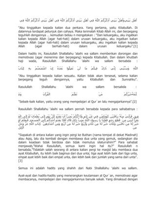 "Aku tinggalkan kepada kalian dua perkara. Yang pertama, yaitu Kitabullah. Di
dalamnya terdapat petunjuk dan cahaya. Maka terimalah Kitab Allah ini, dan berpegang
teguhlah dengannya … kemudian beliau n mengatakan : “Dan keluargaku, aku ingatkan
kalian kepada Allah (agar hati-hati) dalam urusan keluargaku, aku ingatkan kalian
kepada Allah (agar hati-hati) dalam urusan keluargaku, aku ingatkan kalian kepada
Allah      (agar       berhati-hati)      dalam       urusan           keluargaku”.[1]

Dalam hadits ini, Rasulullah Shallallahu 'alaihi wa sallam memberikan dorongan dan
memotivasi (agar menerima dan berpegang) kepada Kitabullah. Dan dalam khutbah
haji  wada,      Rasulullah    Shallallahu     'alaihi   wa  sallam   bersabda   :



"Aku tinggalkan kepada kalian sesuatu. Kalian tidak akan tersesat, selama kalian
berpegang     teguh    dengannya,      yaitu    Kitabullah   dan      Sunnahku".

Rasulullah       Shallallahu       'alaihi      wa         sallam       bersabda         :



"Sebaik-baik kalian, yaitu orang yang mempelajari al Qur`an lalu mengajarkannya".[2]

Rasulullah Shallallahu 'alaihi wa sallam pernah bersabda kepada para sahabatnya :




“Siapakah di antara kalian yang ingin pergi ke Buthan (nama tempat di dekat Madinah)
atau Aqiq, lalu dia kembali dengan membawa dua unta yang gemuk, sedangkan dia
dalam keadaan tidak berdosa dan tidak memutus silaturrahim?” Para sahabat
menjawab,”Wahai Rasulullah, semua kami ingin hal itu?” Rasulullah n
bersabda,”Tidaklah salah seorang di antara kalian pergi ke masjid lalu membaca dua
ayat Kitabullah, itu lebih baik baginya dari dua unta; tiga ayat lebih baik dari tiga unta,
empat ayat lebih baik dari empat unta, dan lebih baik dari jumlah yang sama dari unta”.
[3]

Semua ini adalah hadits yang shahih dari Nabi Shallallahu 'alaihi wa sallam.

Ayat-ayat dan hadits-hadits yang menerangkan keutamaan al Qur`an, memotivasi agar
membacanya, mempelajari dan mengajarkannya banyak sekali. Yang dimaksud dengan
 