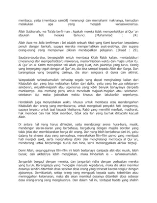 membaca, yaitu (membaca sambil) merenungi dan memahami maknanya, kemudian
melakukan         apa          yang         menjadi        konsekwensinya.

Allah Subhanahu wa Ta'ala berfirman : Apakah mereka tidak memperhatikan al Qur`an
ataukah       hati      mereka        terkunci.     [Muhammad         :       24]

Allah Azza wa Jalla berfirman : Ini adalah sebuah kitab yang Kami turunkan kepadamu
penuh dengan berkah, supaya mereka memperhatikan ayat-ayatNya, dan supaya
orang-orang yang mempunyai pikiran mendapatkan pelajaran. [Shaad : 29].

Saudara-saudaraku, bergegaslah untuk membaca Kitab Rabb kalian, mentadabburi
(merenungi dan memperhatikan) maknanya, memanfaatkan waktu dan majlis untuk itu.
Al Qur`an al Karim merupakan tali Allah yang kuat, dan jalanNya yang lurus. Orang
yang berpegang teguh dengan al Qur`an, dia bisa sampai kepada Allah dan Surga. Dan
barangsiapa yang berpaling darinya, dia akan sengsara di dunia dan akhirat.

Waspadalah rahimakumullah terhadap segala yang dapat menghalangi kalian dari
Kitabullah dan yang bisa melalaikan kalian dari dzikir, yaitu yang berupa selebaran-
selebaran, majalah-majalah atau sejenisnya yang lebih banyak bahayanya daripada
manfaatnya. Jika memang perlu untuk menelaah majalah-majalah atau selebaran-
selebaran itu, maka jadwalkan waktu khusus dan lakukanlah seperlunya.

Hendaklah juga menyediakan waktu khusus untuk membaca atau mendengarkan
Kitabullah dari orang yang membacanya, untuk mengobati penyakit hati dengannya,
supaya terpacu untuk taat kepada khaliqnya, Rabb yang memiliki manfaat, madharat,
hak memberi dan hak tidak memberi, tidak ada ilah yang berhak diibadahi kecuali
Allah.

Di antara hal yang harus dihindari, yaitu mendatangi arena hura-hura, musik,
mendengar siaran-siaran yang berbahaya, bergabung dengan majelis obrolan yang
tidak jelas dan membicarakan harga diri orang. Dan yang lebih berbahaya dari ini, yaitu
datang ke sinema atau yang semisalnya, menyaksikan film-film porno yang membuat
hati menjadi sakit, serta menghalangi dzikir dan menghalangi membaca al Qur`an,
mendorong untuk berperangai buruk dan hina, serta menanggalkan akhlak terpuji.

Demi Allah, sesungguhnya film-film ini lebih berbahaya daripada alat-alat musik, lebih
buruk; dan akibatnya lebih menjijikkan, maka hindarilah ia – rahimakumullah.

Janganlah bergaul dengan mereka, dan janganlah ridha dengan perbuatan mereka
yang buruk. Barangsiapa yang mengajak manusia kepadanya, maka dia akan memikul
dosanya sendiri ditambah dosa sebesar dosa orang yang tersesat karena tergiur dengan
ajakannya. Demikianlah, setiap orang yang mengajak kepada suatu kebathilan atau
meninggalkan kebenaran, maka dia akan memikul dosanya ditambah dosa sebesar
dosa orang-orang yang mengikutinya. Dan dalam hal ini, terdapat hadits yang shahih
 