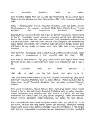 dari         Rasulullah          Shallallahu         'alaihi         wa          sallam.

Kami memohon kepada Allah Azza wa Jalla agar membimbing kita dan seluruh kaum
Muslimin kepada jalanNya yang lurus. Sesungguhnya Allah Maha Mendengar dan Maha
dekat.

Ketiga : Mengangungkan Sunnah Rasulullah Shallallahu Alaihi Wa Sallam, Gemar
Mendengarkannya Dan Antusias Menghadiri Majlis Dzikir (Majelis Ilmu), Tempat
Kitabullah      Dan         Hadits-Hadits         Rasulullah        Dibacakan.

Sesungguhnya, Sunnah itu bagian dari al Qur`an. Sunnah menjelaskan makna-makna
al Qur`an, menjelaskan hukum-hukumnya, memerinci syari‟at yang diperintahkan
kepada para hamba. Maka wajib bagi setiap muslim untuk mengagungkan hadits-hadits
Rasulullah Shallallahu 'alaihi wa sallam, antusias untuk menghafal dan memahaminya
sesuai dengan kemampuan. Dan semestinya, juga lebih intensif bergaul dengan para
ahli hadits, karena mereka merupakan teman yang tidak akan pernah membuat
temannya                                                                  sengsara.

Allah berfirman : Barangsiapa yang menta'ati Rasul itu (Muhammad Shallallahu 'alaihi
wa sallam ), sesungguhnya ia telah menta'ati Allah. [an Nisaa` : 80].

Allah Azza wa Jalla berfirman : Apa yang diberikan oleh Rasul kepada kalian, maka
terimalah dia. Dan apa yang dilarangnya dari kalian, maka tinggalkanlah. [QS al Hasyr :
7].

Nabi        Shallallahu        'alaihi         wa       sallam        bersabda          :



“Jika kalian melewati taman-taman surga, maka lahaplah (nikmatilah) apa yang ada di
dalamnya”. Rasulullah Shallallahu 'alaihi wa sallam ditanya : “Wahai Rasulullah, apa itu
taman-taman surga?” Rasulullah Shallallahu 'alaihi wa sallam menjawab,”Halaqah-
halaqah                                                                          dzikir.”

Para ulama menjelaskan, halaqah-halaqah dzikir, maksudnya adalah majelis-mejelis
tempat al Qur`an dan hadits-hadits Rasulullah Shallallahu 'alaihi wa sallam dibacakan,
tempat menjelaskan yang dihalalkan oleh Allah kepada para hamba, dan apa yang
diharamkan atas mereka, serta hal yang berkait dengannya, seperti rincian-rincian
hukum syari‟ah, penjelasan macam-macamnya, dan segala hal yang berkait.

Maka manfaatkanlah waktu untuk menghadiri majelis dzikir, agungkanlah al Qur`an
dan hadits, amalkan apa yang engkau pahami dari keduanya, bertanyalah tentang
sesuatu yang susah engkau pahami, sehingga engkau bisa mengetahui al haq dengan
dalil, sehingga engkau dapat mengamalkannya; dan kalian bisa mengetahui yang bathil
 