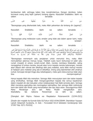 berdasarkan dalil, sehingga kalian bisa menghindarinya. Dengan demikian, kalian
termasuk orang yang faqih (paham) tentang agama. Rasulullah Shallallahu 'alaihi wa
sallam                                 bersabda                                  :



"Barangsiapa yang dikehendaki baik, maka Allah pahamkan dia tentang din (agama)".

Rasulullah          Shallallahu        'alaihi      wa        sallam    bersabda        :



"Barangsiapa yang melakukan suatu amalan yang tidak ada dalam ajaran kami, maka
perbuatan                              itu                             tertolak".

Rasulullah          Shallallahu        'alaihi      wa        sallam    bersabda        :




"Barangsiapa menempuh satu perjalanan untuk menuntut ilmu, maka Allah
memudahkan jalannya menuju Surga. Tidaklah suatu kaum berkumpul di salah satu
rumah (masjid) di antara rumah-rumah Allah, mereka membaca Kitabullah, saling
mengajarkan di antara mereka, kecuali akan turun kepada mereka ketenangan, mereka
akan diliputi oleh rahmat dan dikeliingi oleh para malaikat, serta Allah memuji mereka
di hadapan para malaikat yang ada di dekatNya. Orang yang diperlambat oleh amalnya
(untuk mencapai derajat tinggi atau kebahagiaan), maka garis keturunannya tidak akan
bisa                                                                  mempercepatnya".

Hanya kepada Allah kita memohon. Semoga Allah menunjukan kami dan kalian kepada
yang diridhaiNya. Semoga Allah menganugerahkan kepada kita semua kepahaman
dalam masalah din dan kekuatan untuk melaksanakan hak Rabb semesta alam. Semoga
Allah menolong agamaNya dan meninggikan kalimatNya. Dan semoga Allah melindungi
kami dan kalian dari fitnah yang menyesatkan dan tipu daya setan. Sesungguhnya Allah
Maha      Mendengar        do‟a    dan    Maha      Mudah      mengabulkan     do‟a.
Washallahu      „ala      nabiyina    Muhammad        wa     „alihi   wa     sallam.

[Diangkat    dari    Majmu        Fatawa   wa    Maqalaatun   Mutanawwi'ah   (3/244-252)]

[Disalin dari majalah As-Sunnah Edisi 02/Tahun VIII/1424H/2004M. Diterbitkan Yayasan
Lajnah Istiqomah Surakarta, Jl. Solo – Purwodadi Km.8 Selokaton Gondangrejo Solo
57183 Telp. 0271-761016]
 