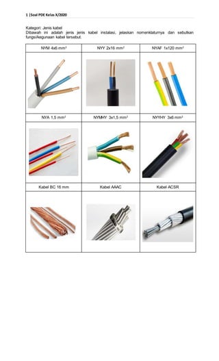 1 |Soal PDE Kelas X/2020
Kategori: Jenis kabel
Dibawah ini adalah jenis jenis kabel instalasi, jelaskan nomenklaturnya dan sebutkan
fungsi/kegunaan kabel tersebut.
NYM 4x6 mm2
NYY 2x16 mm2
NYAF 1x120 mm2
NYA 1,5 mm2
NYMHY 3x1,5 mm2
NYYHY 3x6 mm2
Kabel BC 16 mm Kabel AAAC Kabel ACSR
 
