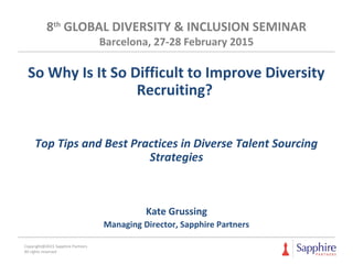 8th
GLOBAL DIVERSITY & INCLUSION SEMINAR
Barcelona, 27-28 February 2015
So Why Is It So Difficult to Improve Diversity
Recruiting?
Top Tips and Best Practices in Diverse Talent Sourcing
Strategies
Kate Grussing
Managing Director, Sapphire Partners
Copyright@2015 Sapphire Partners
All rights reserved
 