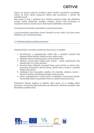 Teprve po poctivé přípravě struktury hledá vhodné vizualizační prostředky.
Vybere ty, které nejvíce podporují sdělení jeho prezentace, a vytvoří tak
perfektní vizuál.
Jeho projev je živý a publikum baví. Používá narativní prvky jako příběhové
vsuvky, osobní zkušenosti, analogie, metafory, humor. Jeho prezentace je
dostatečně osobní a emoční, ale se zachovaným nadhledem a humorem.
Prezentaci prezentačního superhrdiny si prostě pamatujete.
A má prezentační superhrdina trému? Nezáleží na tom, jestli ji má, nebo nemá.
Důležité je, že ji má pod kontrolou.
2. Praktická příprava před prezentací
Praktické kroky: rozcvička, rozmluvení, koncentrace a naladění
1. Rozvibrování a rozpohybování celého těla a následné uvolnění těla
(hluboké břišní dýchání, nádech nosem, výdech ústy)
2. Základní aktivní uvolněný postoj a správné držení těla
3. Dechová cvičení (také fungují proti trémě) – cílené vydechování ústy
(dlouhé šššš a š š š jako staccato)
4. Ozvučení hlasu (hluboké rezonující hmm, poté otvírám co nejvíce ústa,
kontroluji rezonování v těla ála tarzan, opírání hlasu o bránici s využitím
hlásky h ála smích)
5. Artikulační fáze (manuálně rozhýbu celá mluvidla, vokálové cvičení –
hlasitá formulace samohlásek ála jogín a pak staccato)
6. Akční, rozpohybovaní a rychlí řečníci se uklidňují a koncentrují dovnitř.
Uzavřenější, klidoví a pomalejší řečníci se nabudí a koncentrují ven.
Dodržování hlasové hygieny je důležité nejen proto, že se publiku dobře
posazený a zvučný hlas lépe poslouchá, ale také proto, abychom neublížili svým
hlasivkám a nepřišli o hlas.
 