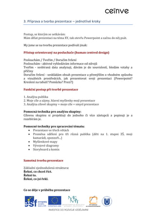 3. Příprava a tvorba prezentace – jednotlivé kroky
Postup, se kterým se setkávám:
Mám dělat prezentaci na téma XY, tak otevřu Powerpoint a začnu do něj psát.
My jsme se na tvorbu prezentace podívali jinak:
Přístup orientovaný na posluchače (human centred design)
Poslouchám / Tvořím / Doručím řešení
Poslouchám - aktivně vyhledávám informace od zdrojů
Tvořím - sesbíraná data analyzuji, dávám je do souvislostí, hledám vztahy a
příčiny
Doručím řešení - seskládám obsah prezentace a přemýšlím o vhodném způsobu
a vizuálních prostředcích, jak prezentovat svoji prezentaci (Powerpoint?
Kreslení na tabuli? Pomůcka? Prezi?)
Funkční postup při tvorbě prezentace
1. Analýza publika
2. Moje cíle a zájmy, hlavní myšlenky mojí prezentace
3. Analýza cílové skupiny + moje cíle = smysl prezentace
Pomocná technika pro analýzu skupiny:
Cílovou skupinu si projektuji do jednoho či více zástupců a popisuji je a
rozebírám je.
Pomocné techniky pro zpracování tématu:
 Prezentace ve třech větách
 Proměna sdělení pro tři různá publika (děti na 1. stupni ZŠ, moji
kamarádi, sponzoři...)
 Myšlenkové mapy
 Vývojové diagramy
 Storyboard a komix
Samotná tvorba prezentace
Základní zjednodušená struktura:
Řekni, co chceš říct.
Řekni to.
Řekni, co jsi řekl.
Co se děje v průběhu prezentace
 