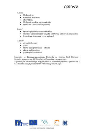 1. úvod
 Představit se
 Motivovat publikum
 Otevřít téma
 Představit strukturu a časový plán
 Představit cíle a hlavní myšlenky
2. stať
 Vytvořit přehledné tematické celky
 Provázat tematické celky tak, aby směřovaly k závěrečnému sdělení
 Formulovat informace věcně a přesně
3. závěr
 shrnutí informací
 pointa
 návrat k cíli prezentace – sdělení
 výzva - call to action
 poděkování, rozloučení
Inspirujte se: http://www.ted.com, Diplomky na stojáka, Emil Hierhold –
Rétorika a prezentace, Jiří Plamínek – Komunikace a prezentace
Zajímavý pro vás může být můj příspěvek o propojení příběhu a prezentace (s.
63): talentove.eu/Uploads/2987-7-Sbornik_printpdf.aspx
 
