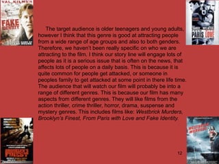 The target audience is older teenagers and young adults,
however I think that this genre is good at attracting people
from a wide range of age groups and also to both genders.
Therefore, we haven’t been really specific on who we are
attracting to the film. I think our story line will engage lots of
people as it is a serious issue that is often on the news, that
affects lots of people on a daily basis. This is because it is
quite common for people get attacked, or someone in
peoples family to get attacked at some point in there life time.
The audience that will watch our film will probably be into a
range of different genres. This is because our film has many
aspects from different genres. They will like films from the
action thriller, crime thriller, horror, drama, suspense and
mystery genres. This includes films like: Westbrick Murders,
Brooklyn’s Finest, From Paris with Love and Fake Identity.




                                                             12
 