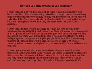 How did you attract/address you audience?

I think teenage girls will be attracted as there is an emotional story line
behind our film. Also because being taken like those girls were is something
that teenage girls do worry about, so they will be interested to see how two
girls, that lots of teenage girls will be able to relate to, react in this sort of
situation. The girls may feel like they can learn from the characters
mistakes.

I think teenage boys will be attracted to watch our film as they enjoy
watching films with fighting and violence in. They will enjoy the opening as it
is a fast paced chase scene, but as the film goes on I think the boys will find
the actual story line very interesting. This is because the attacker is doing it
to fight against the system and higher people in society. This is something
that lots of teenage boys will be able to relate to as lots of them are
stereotyped and accused wrongly often, just on a smaller scale to the man in
the film.

I think that adults will also want to watch our film as they will also be
interested in the underlying issue which is the unfair treatment to people by
the system. Lots of adults will have been effected by it one way or another
and may find it interesting to see another point of view, even if it is an
extreme way to get revenge. Lots of adults will be able to relate to the
 