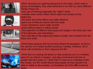 When showing our opening sequence to the class, which were a
 group of teenagers, they were attracted to our film by many different
 things.These are:
-nice use of framing especially the "stairs" shots.
-includes slow motion effect which adds nice tension at the
beginning
-the black and white effect was really effective
-good use of Mise-en-scene with the mask
-music transitions were really smooth
-good editing means it makes sense
-nice selection of different shot types and angles ( the birds eye view
of the staircase was interesting )
-red, bold title at the beginning makes a really nice contrast from the
black and white

I think these aspects will not be what attract all teenagers, as this is
the opinion of a media student studying it closely. However, all of
these will contribute to them enjoying the film.

I think that our setting will attract a wide audience as it is a realistic
place for an attack to happen, and also somewhere that lots of
people will have been to. I think that if it was set in a fantasy world,
like avatar, our film would attract less people as they wouldn’t be
                                                           14
able to relate to the situation, so therefore all of the fear would be
gone.
 