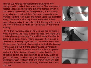 In final cut we also manipulated the colour of the
background to make it black and white. This was a very
helpful tool as on the second time we filmed, which is
the one we have used the footage from, it was a very
sunny day and it ruined the effect and atmosphere we
wanted. Putting it in black and white takes the attention
away from what a nice day it was and makes it look
more of a grey day. It was also helpful being able to put
the film in black and white as it contrasts with our red
writing.
I think that my knowledge of how to use the cameras is
what improved the most. I have realized how important
it is to plan very carefully from which angle the shot is
going to be taken from. This is because when a shot is
taken from a wrong angle the sun can really ruin a shot.
We were careful about which angles we took the footage
from as we did two filming sessions, and so we learnt
from the first one. In one of our clips a door is opened
and so the light streams through. I think that this is
effective as she has been running up so many stairs to
get to this door, so when she goes through and the light
streams through it shows that she thinks when she gets
through the doors she will be okay, however this is not
the case.
 