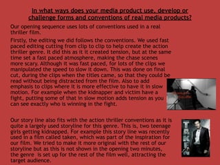 In what ways does your media product use, develop or
       challenge forms and conventions of real media products?
Our opening sequence uses lots of conventions used in a real
thriller film.
Firstly, the editing we did follows the conventions. We used fast
paced editing cutting from clip to clip to help create the action
thriller genre. It did this as it it created tension, but at the same
time set a fast paced atmosphere, making the chase scenes
more scary. Although it was fast paced, for lots of the clips we
manipulated the speed to slow it down. This was done on final
cut, during the clips when the titles came, so that they could be
read without being distracted from the film. Also to add
emphasis to clips where it is more effective to have it in slow
motion. For example when the kidnapper and victim have a
fight, putting some of that in slow motion adds tension as you
can see exactly who is winning in the fight.

Our story line also fits with the action thriller conventions as it is
quite a largely used storyline for this genre. This is, two teenage
girls getting kidnapped. For example this story line was recently
used in a film called taken, which was part of the inspiration for
our film. We tried to make it more original with the rest of our
storyline but as this is not shown in the opening two minutes,
the genre is set up for the rest of the film well, attracting the
target audience.
 