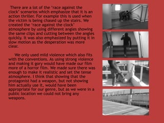 There are a lot of the ‘race against the
clock’ scenarios which emphasize that it is an
action thriller. For example this is used when
the victim is being chased up the stairs. We
created the ‘race against the clock’
atmosphere by using different angles showing
the same clips and cutting between the angles
quickly. It was also emphasized by putting it in
slow motion as the desperation was more
clear.

   We only used mild violence which also fits
with the conventions. As using strong violence
and making it gory would have made our film
more of a horror film. We made sure there was
enough to make it realistic and set the tense
atmosphere. I think that showing that the
protagonist had a weapon, but not showing
him actually use it, would have been
appropriate for our genre, but as we were in a
public location we could not bring any
weapons.
 